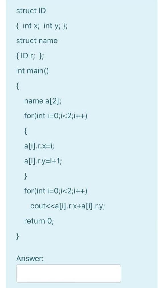 struct ID
{ int x; int y; };
struct name
{ ID r; };
int main()
{
name a[2];
for (int i=0;i<2;i++)
{
a[i).r.x=i;
a[i].r.y=i+1;
}
for(int i=0;i<2;i++)
cout<<a[i].r.x+a[i].r.y;
return 0;
}
Answer:
