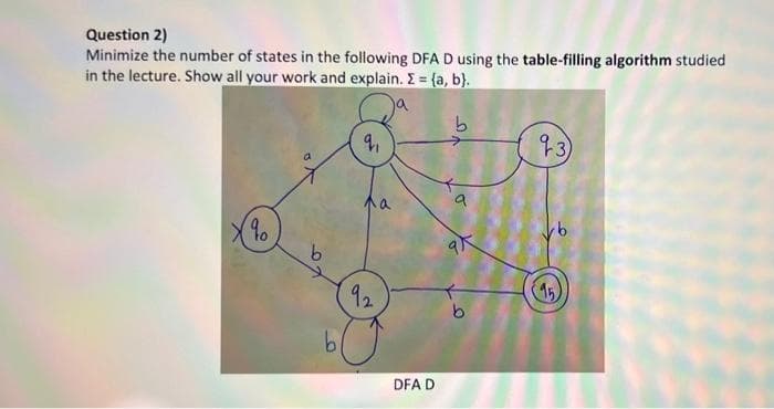 Question 2)
Minimize the number of states in the following DFA D using the table-filling algorithm studied
in the lecture. Show all your work and explain. E = {a, b}.
13)
92
15)
9.
DFA D
