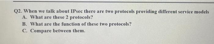 Q2. When we talk about IPsec there are two protocols providing different service models
A. What are these 2 protocols?
B. What are the function of these two protocols?
C. Compare between them.
