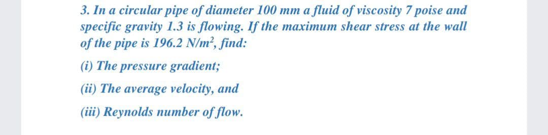 3. In a circular pipe of diameter 100 mm a fluid of viscosity 7 poise and
specific gravity 1.3 is flowing. If the maximum shear stress at the wall
of the pipe is 196.2 N/m², find:
(i) The pressure gradient;
(ii) The average velocity, and
(iii) Reynolds number of flow.
