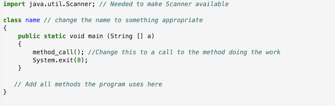 import java.util.Scanner; // Needed to make Scanner available
class name // change the name to something appropriate
{
public static void main (String [] a)
{
method_call ); //Change this to a call to the method doing the work
System.exit(0);
}
// Add all methods the program uses here
}
