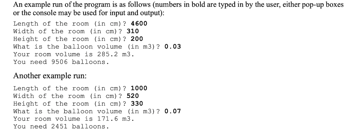 An example run of the program is as follows (numbers in bold are typed in by the user, either pop-up boxes
or the console may be used for input and output):
Length of the room (in cm)? 4600
Width of the room
(in cm)? 310
Height of the room (in cm)? 200
What is the balloon volume (in m3)? 0.03
Your room volume is 285.2 m3.
You need 9506 balloons.
Another example run:
Length of the room (in cm)? 1000
Width of the room (in cm)? 520
Height of the room
What is the balloon volume (in m3)? 0.07
Your room volume is 171.6 m3.
You need 2451 balloons.
(in cm)? 330
