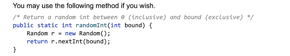 You may use the following method if you wish.
/* Return a random int between 0 (inclusive) and bound (exclusive) */
public static int randomInt(int bound) {
Random r
= new Random();
return r.nextInt(bound);
}
