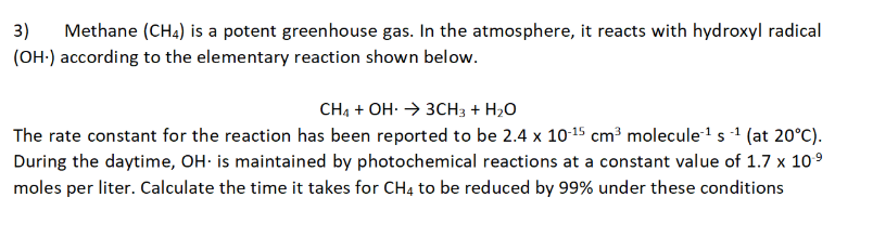 3)
Methane (CH4) is a potent greenhouse gas. In the atmosphere, it reacts with hydroxyl radical
(OH-) according to the elementary reaction shown below.
CH4 + OH: → 3CH3 + H2O
The rate constant for the reaction has been reported to be 2.4 x 10-15 cm³ molecule1 s 1 (at 20°C).
During the daytime, OH: is maintained by photochemical reactions at a constant value of 1.7 x 109
moles per liter. Calculate the time it takes for CH4 to be reduced by 99% under these conditions

