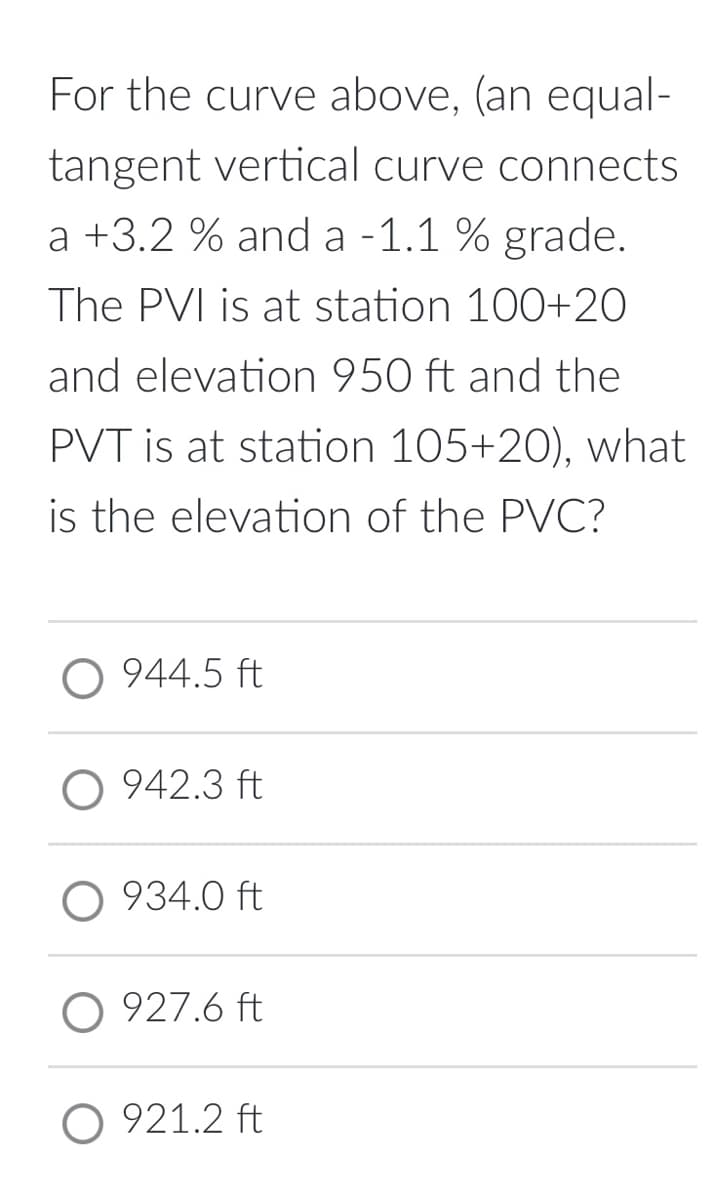 For the curve above, (an equal-
tangent vertical curve connects
a +3.2 % and a -1.1 % grade.
The PVI is at station 100+20
and elevation 950 ft and the
PVT is at station 105+20), what
is the elevation of the PVC?
O 944.5 ft
O 942.3 ft
O 934.0 ft
O 927.6 ft
O 921.2 ft
