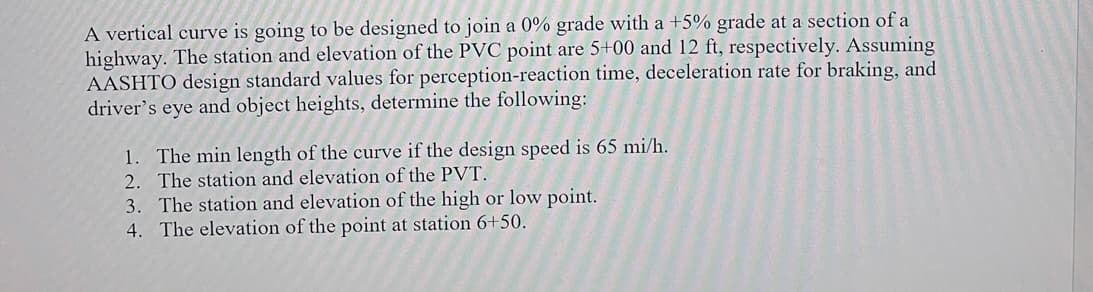 A vertical curve is going to be designed to join a 0% grade with a +5% grade at a section of a
highway. The station and elevation of the PVC point are 5+00 and 12 ft, respectively. Assuming
AASHTO design standard values for perception-reaction time, deceleration rate for braking, and
driver's eye and object heights, determine the following:
1. The min length of the curve if the design speed is 65 mi/h.
2. The station and elevation of the PVT.
3. The station and elevation of the high or low point.
4. The elevation of the point at station 6+50.
