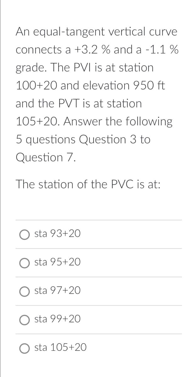 An equal-tangent vertical curve
connects a +3.2 % and a -1.1 %
grade. The PVI is at station
100+20 and elevation 950 ft
and the PVT is at station
105+20. Answer the following
5 questions Question 3 to
Question 7.
The station of the PVC is at:
sta 93+20
sta 95+20
sta 97+20
sta 99+20
sta 105+20
