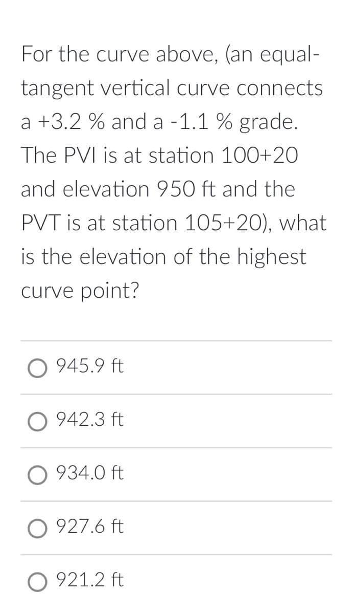 For the curve above, (an equal-
tangent vertical curve connects
a +3.2 % and a -1.1 % grade.
The PVI is at station 100+20
and elevation 950 ft and the
PVT is at station 105+20), what
is the elevation of the highest
curve point?
O 945.9 ft
O 942.3 ft
934.0 ft
927.6 ft
O 921.2 ft
