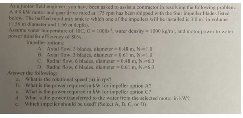 As a junior field engineer, you have been asked to assist a contractor in resolving the following problem.
A 4.9 kW motor and gear drive rated at 175 rpm has been shipped with the four impeller blades listed
below. The baffled rapid mix tank to which one of the impellers will be installed is 3.0 m² in volume
(1.56 m diameter and 1.56 m depth).
Assume water temperature of 10C, G= 1000s, water density = 1000 kg/m³, and motor power to water
power transfer efficiency of 80%.
Impeller options:
A. Axial flow, 3 blades, diameter = 0.48 m, N₁-1.0
B. Axial flow, 3 blades, diameter = 0.61 m, Np=1.0
C. Radial flow, 6 blades, diameter = 0.48 m, Np=6.3
D. Radial flow, 6 blades, diameter = 0.61 m, Np 6.3
Answer the following:
3. What is the rotational speed (n) in rps?
b. What is the power required in kW for impeller option A?
What is the power required in kW for impeller option C?
C.
d. What is the power transferred to the water from the selected motor in kW?
e. Which impeller should be used? (Select A, B, C, or D)