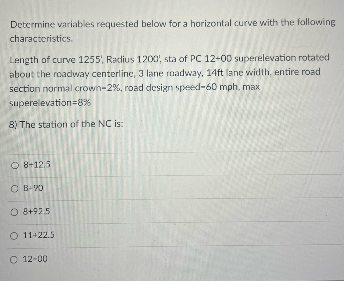 Determine variables requested below for a horizontal curve with the following
characteristics.
Length of curve 1255', Radius 1200', sta of PC 12+00 superelevation rotated
about the roadway centerline, 3 lane roadway, 14ft lane width, entire road
section normal crown=2%, road design speed=60 mph, max
superelevation=8%
8) The station of the NC is:
O 8+12.5
8+90
8+92.5
O 11+22.5
O 12+00
