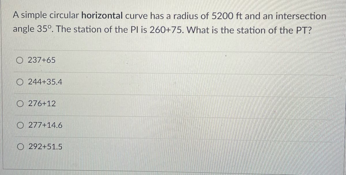 A simple circular horizontal curve has a radius of 5200 ft and an intersection
angle 35°. The station of the Pl is 260+75. What is the station of the PT?
237+65
O 244+35.4
O 276+12
O 277+14.6
O 292+51.5
