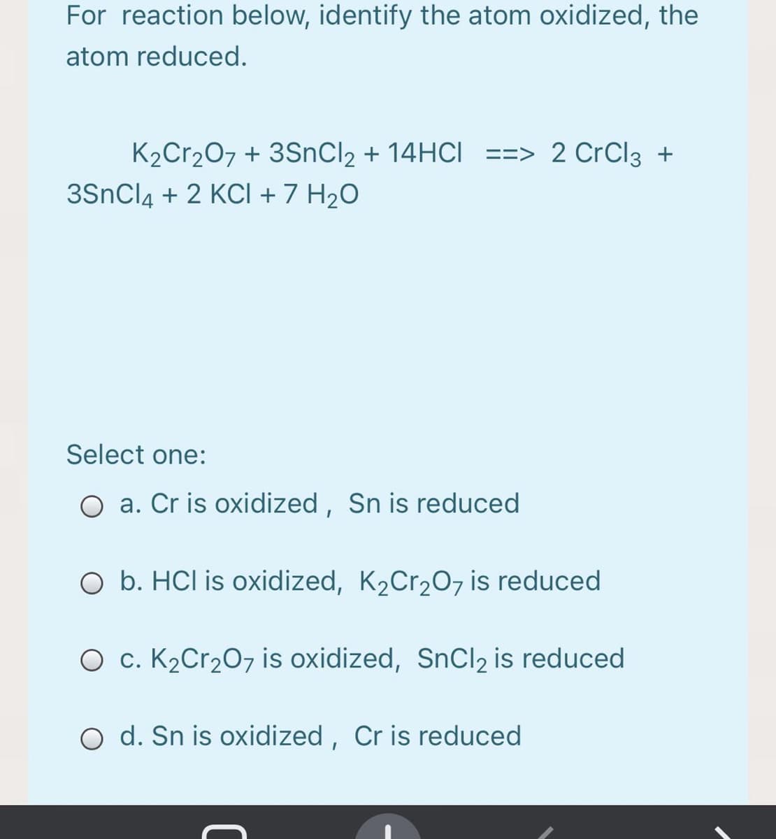 For reaction below, identify the atom oxidized, the
atom reduced.
K2Cr207 + 3SnCl2 + 14HCI ==> 2 CrCl3 +
3SnCl4 + 2 KCI + 7 H2O
Select one:
O a. Cr is oxidized, Sn is reduced
O b. HCl is oxidized, K2Cr20, is reduced
O c. K2Cr2O7 is oxidized, SnCl2 is reduced
O d. Sn is oxidized , Cr is reduced

