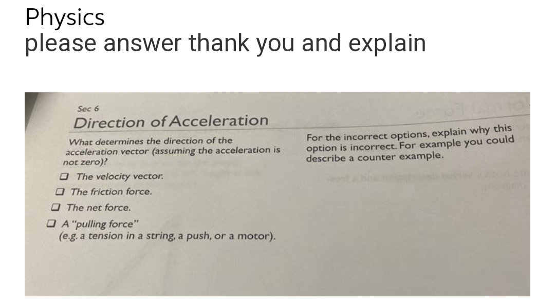 Physics
please answer thank you and explain
Sec 6
Direction of Acceleration
What determines the direction of the
acceleration vector (assuming the acceleration is
not zero)?
The velocity vector.
The friction force.
The net force.
A "pulling force"
(e.g. a tension in a string, a push, or a motor).
67 Ismo!
For the incorrect options, explain why this
option is incorrect. For example you could
describe a counter example.