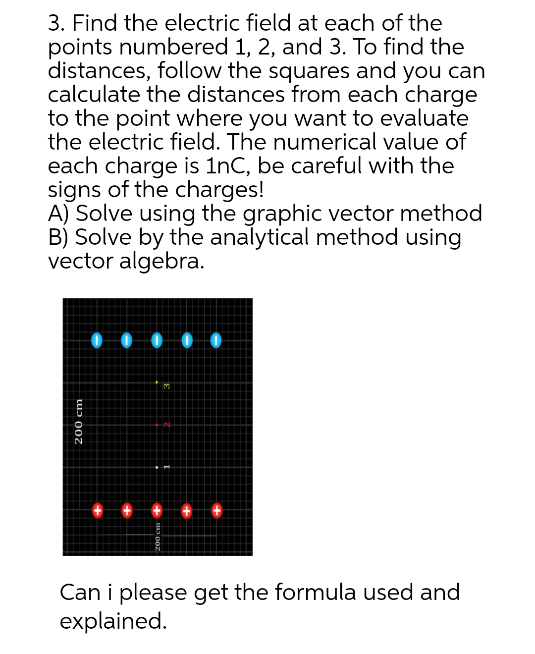 3. Find the electric field at each of the
points numbered 1, 2, and 3. To find the
distances, follow the squares and you can
calculate the distances from each charge
to the point where you want to evaluate
the electric field. The numerical value of
each charge is 1nC, be careful with the
signs of the charges!
A) Solve using the graphic vector method
B) Solve by the analytical method using
vector algebra.
200 cm
00000
3
Can i please get the formula used and
explained.