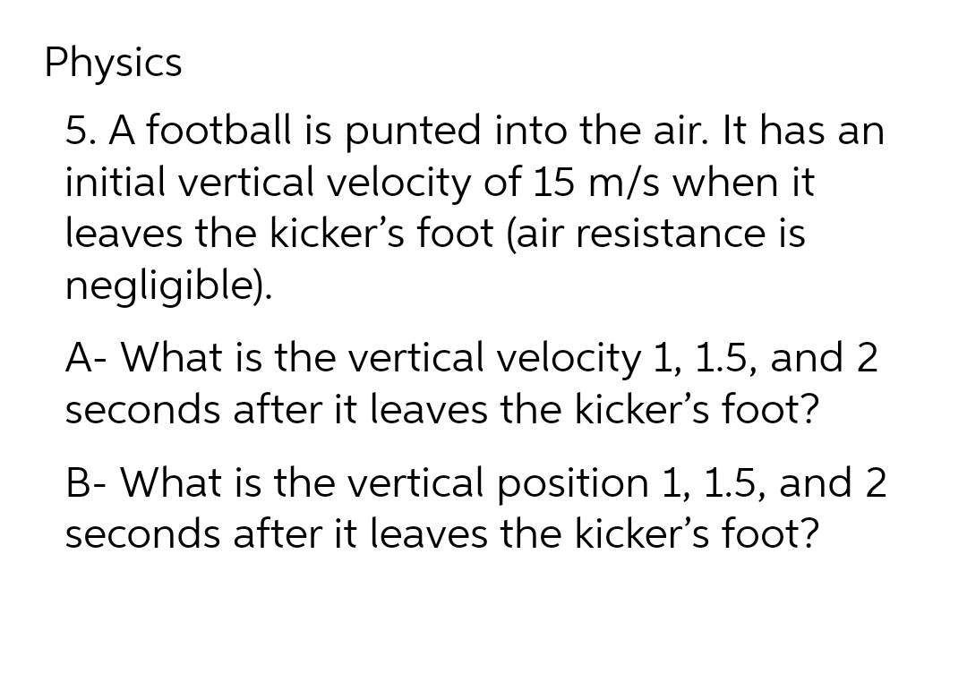 Physics
5. A football is punted into the air. It has an
initial vertical velocity of 15 m/s when it
leaves the kicker's foot (air resistance is
negligible).
A- What is the vertical velocity 1, 1.5, and 2
seconds after it leaves the kicker's foot?
B- What is the vertical position 1, 1.5, and 2
seconds after it leaves the kicker's foot?