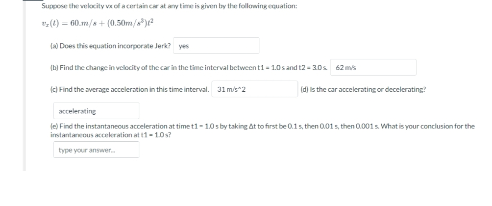 Suppose the velocity vx of a certain car at any time is given by the following equation:
v₂ (t) = 60.m/s + (0.50m/s³)t²
(a) Does this equation incorporate Jerk? yes
(b) Find the change in velocity of the car in the time interval between t1 = 1.0 s and t2 = 3.0 s. 62 m/s
(c) Find the average acceleration in this time interval. 31 m/s^2
(d) Is the car accelerating or decelerating?
accelerating
(e) Find the instantaneous acceleration at time t1 = 1.0 s by taking At to first be 0.1 s, then 0.01 s, then 0.001 s. What is your conclusion for the
instantaneous acceleration at t1 = 1.0 s?
type your answer...