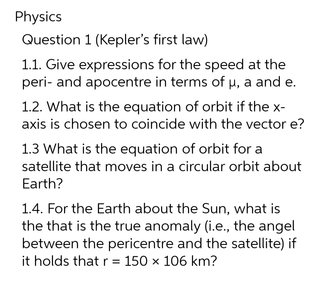 Physics
Question 1 (Kepler's first law)
1.1. Give expressions for the speed at the
peri- and apocentre in terms of µ, a and e.
1.2. What is the equation of orbit if the x-
axis is chosen to coincide with the vector e?
1.3 What is the equation of orbit for a
satellite that moves in a circular orbit about
Earth?
1.4. For the Earth about the Sun, what is
the that is the true anomaly (i.e., the angel
between the pericentre and the satellite) if
it holds that r = 150 x 106 km?