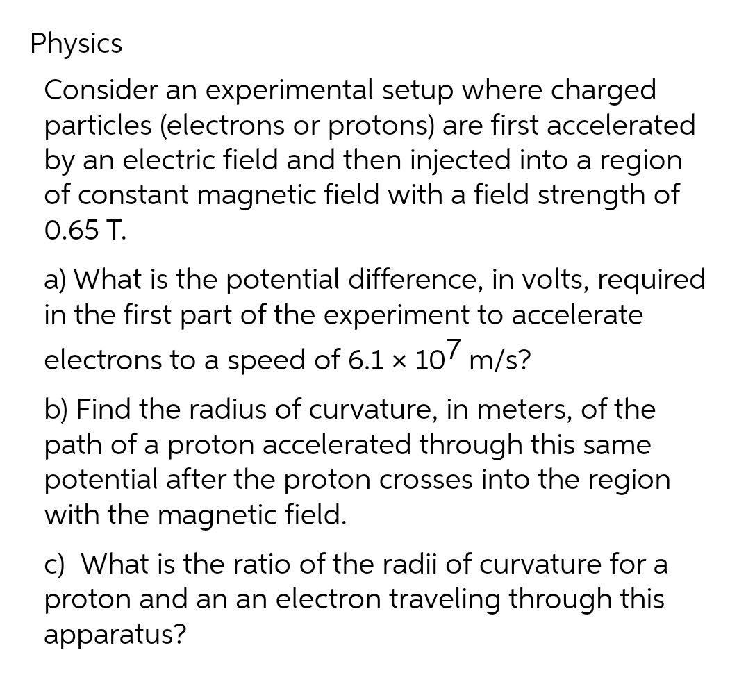 Physics
Consider an experimental setup where charged
particles (electrons or protons) are first accelerated
by an electric field and then injected into a region
of constant magnetic field with a field strength of
0.65 T.
a) What is the potential difference, in volts, required
in the first part of the experiment to accelerate
electrons to a speed of 6.1 x 107 m/s?
b) Find the radius of curvature, in meters, of the
path of a proton accelerated through this same
potential after the proton crosses into the region
with the magnetic field.
c) What is the ratio of the radii of curvature for a
proton and an an electron traveling through this
apparatus?
