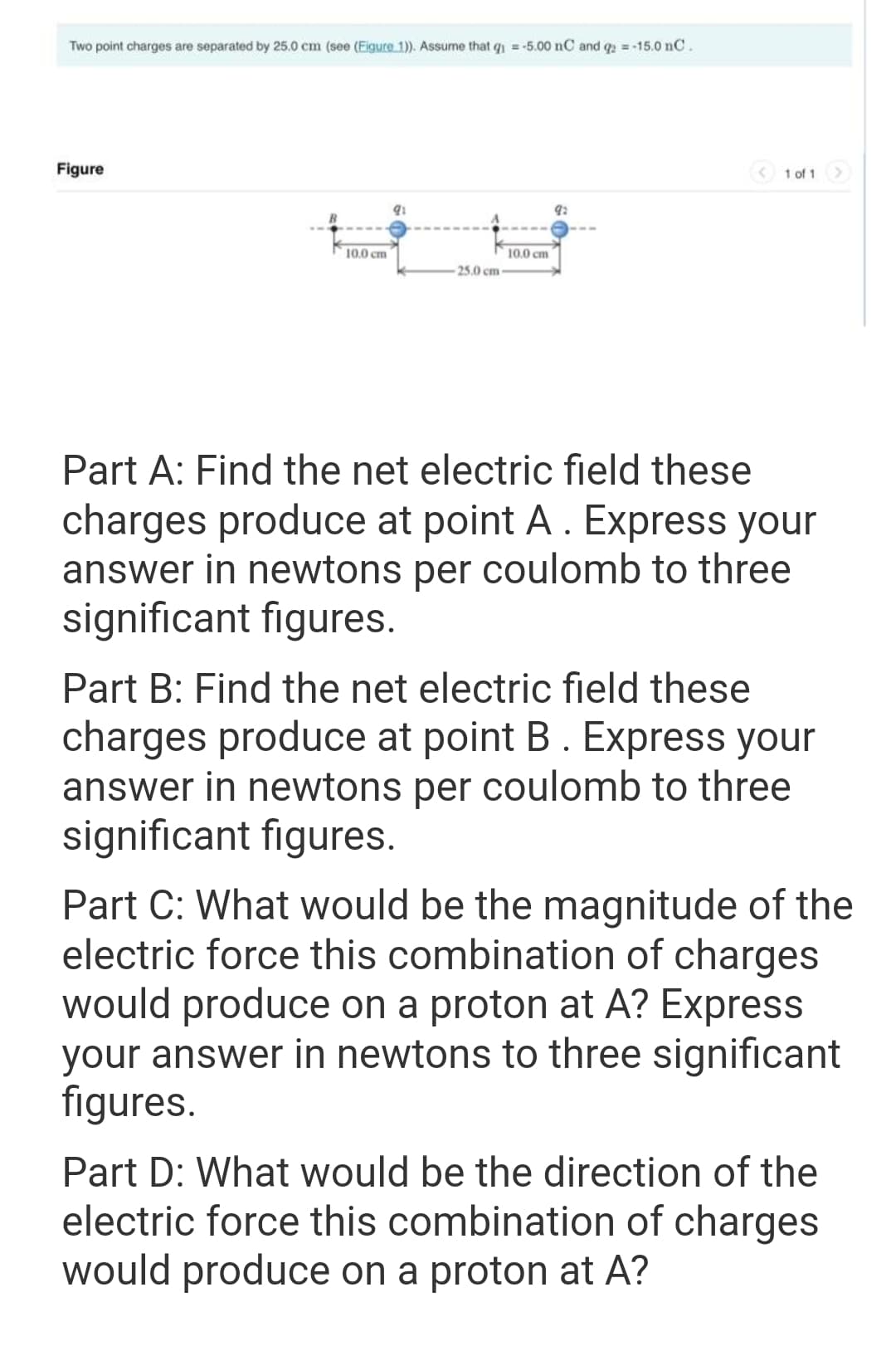 Two point charges are separated by 25.0 cm (see (Figure 1)). Assume that q = -5.00 nC and q2 = -15.0 nC.
Figure
10.0 cm
91
25.0 cm
10.0 cm
1 of 1
Part A: Find the net electric field these
charges produce at point A. Express your
answer in newtons per coulomb to three
significant figures.
Part B: Find the net electric field these
charges produce at point B. Express your
answer in newtons per coulomb to three
significant figures.
Part C: What would be the magnitude of the
electric force this combination of charges
would produce on a proton at A? Express
your answer in newtons to three significant
figures.
Part D: What would be the direction of the
electric force this combination of charges
would produce on a proton at A?