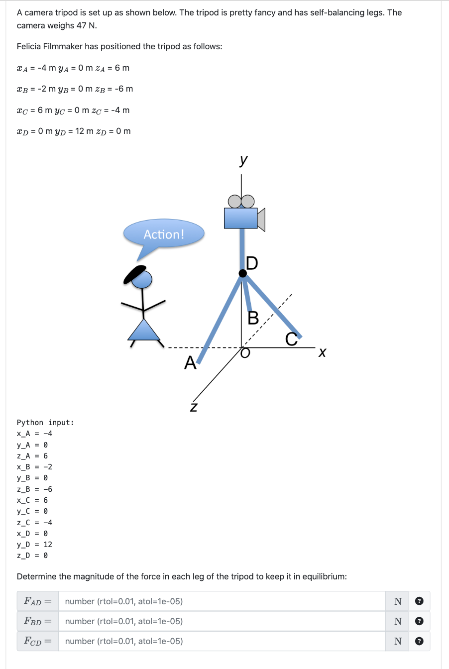 A camera tripod is set up as shown below. The tripod is pretty fancy and has self-balancing legs. The
camera weighs 47 N.
Felicia Filmmaker has positioned the tripod as follows:
CA=-4 myA=0 m zĄ = 6 m
B = -2 myB = 0 m zB = -6 m
xc = 6 myc = 0 m zc = -4 m
xD = 0 myD = 12 m ZD = 0 m
Python input:
X_A = -4
y_A = 0
Z_A = 6
X_B = -2
y_B = 0
Z_B = -6
X_C = 6
y_C = 0
Z_C = -4
X_D = 0
y_D = 12
Z_D = 0
Action!
A
Z
number (rtol=0.01, atol=1e-05)
number (rtol=0.01, atol=1e-05)
number (rtol=0.01, atol=1e-05)
y
D
B
---
X
Determine the magnitude of the force in each leg of the tripod to keep it in equilibrium:
FAD =
FBD =
FCD =
N ?
N
N