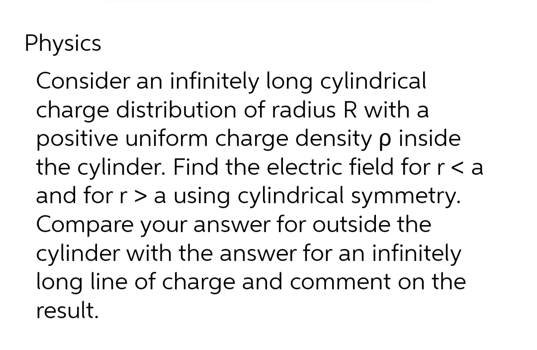 Physics
Consider an infinitely long cylindrical
charge distribution of radius R with a
positive uniform charge density p inside
the cylinder. Find the electric field for r < a
and for r > a using cylindrical symmetry.
Compare your answer for outside the
cylinder with the answer for an infinitely
long line of charge and comment on the
result.