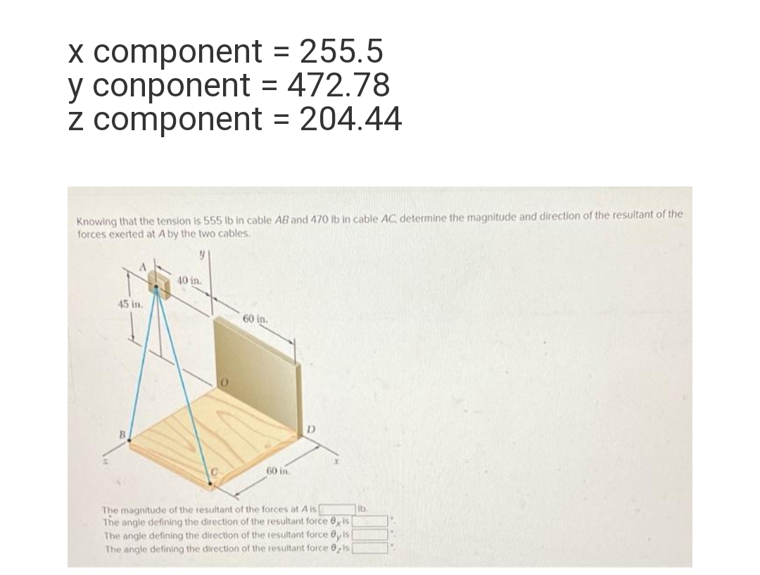 x component
y conponent
z component = 204.44
= 255.5
= 472.78
Knowing that the tension is 555 lb in cable AB and 470 lb in cable AC, determine the magnitude and direction of the resultant of the
forces exerted at A by the two cables.
y
45 in.
40 in.
60 in.
60 in.
D
The magnitude of the resultant of the forces at A is
The angle defining the direction of the resultant force exis
The angle defining the direction of the resultant force @yis[
The angle defining the direction of the resultant force 8, is
lb.