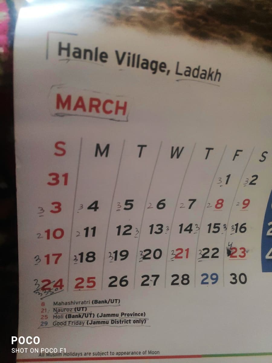 Hanle Village, Ladakh
MARCH
mi
S
M T W T
31
3
34
F S
31 32
2
35 26 27 28 9
210 211 12 13 14 15 16
317 318 319 320 321 322 23
324 25 26 27 28 29 30
3
POCO
8
Mahashivratri (Bank/UT)
21, Nauroz (UT)
25 Holi (Bank/UT) (Jammu Province)
29 Good Friday (Jammu District only)
SHOT ON POCO F1
All Muslim Holidays are subject to appearance of Moon
2
