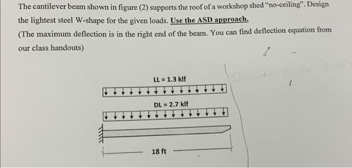 The cantilever beam shown in figure (2) supports the roof of a workshop shed "no-ceiling". Design
the lightest steel W-shape for the given loads. Use the ASD approach.
(The maximum deflection is in the right end of the beam. You can find deflection equation from
our class handouts)
LL = 1.3 klf
DL = 2.7 klf
18 ft
