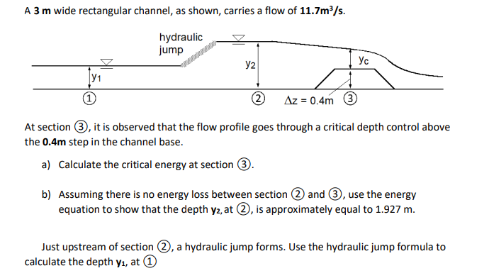 A 3 m wide rectangular channel, as shown, carries a flow of 11.7m/s.
hydraulic
jump
Ус
y2
y1
Az = 0.4m 3
At section 3, it is observed that the flow profile goes through a critical depth control above
the 0.4m step in the channel base.
a) Calculate the critical energy at section 3.
b) Assuming there is no energy loss between section 2 and 3, use the energy
equation to show that the depth y2, at 2, is approximately equal to 1.927 m.
Just upstream of section (2, a hydraulic jump forms. Use the hydraulic jump formula to
calculate the depth y1, at O
