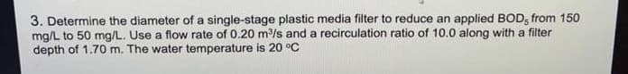 3. Determine the diameter of a single-stage plastic media filter to reduce an applied BOD, from 150
mg/L to 50 mg/L. Use a flow rate of 0.20 m/s and a recirculation ratio of 10.0 along with a filter
depth of 1.70 m. The water temperature is 20 °C
