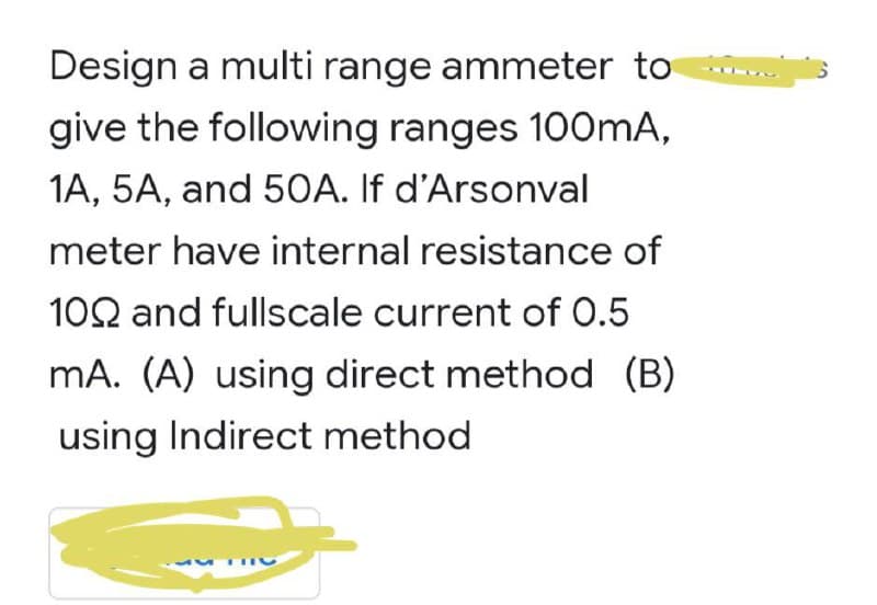 Design a multi range ammeter to
give the following ranges 100mA,
1A, 5A, and 50A. If d'Arsonval
meter have internal resistance of
102 and fullscale current of 0.5
mA. (A) using direct method (B)
using Indirect method

