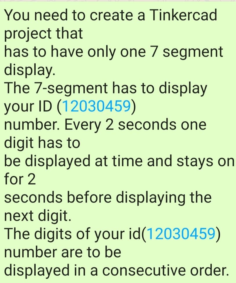 You need to create a Tinkercad
project that
has to have only one 7 segment
display.
The 7-segment has to display
your ID (12030459)
number. Every 2 seconds one
digit has to
be displayed at time and stays on
for 2
seconds before displaying the
next digit.
The digits of your id(12030459)
number are to be
displayed in a consecutive order.
