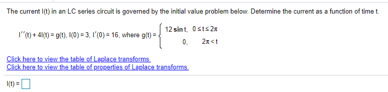 The current I(t) in an LC series circuit is governed by the initial value problem below. Determine the current as a function of time t.
12 sint, Osts2r
0,
l'(t) + 41(t) = g(t). I(0) = 3, I'(0) = 16, where g(t) =
2n<t
Click here to view the table of Laplace transforms.
Click here to view the table of properties of Laplace transforms.
I(t) = O
