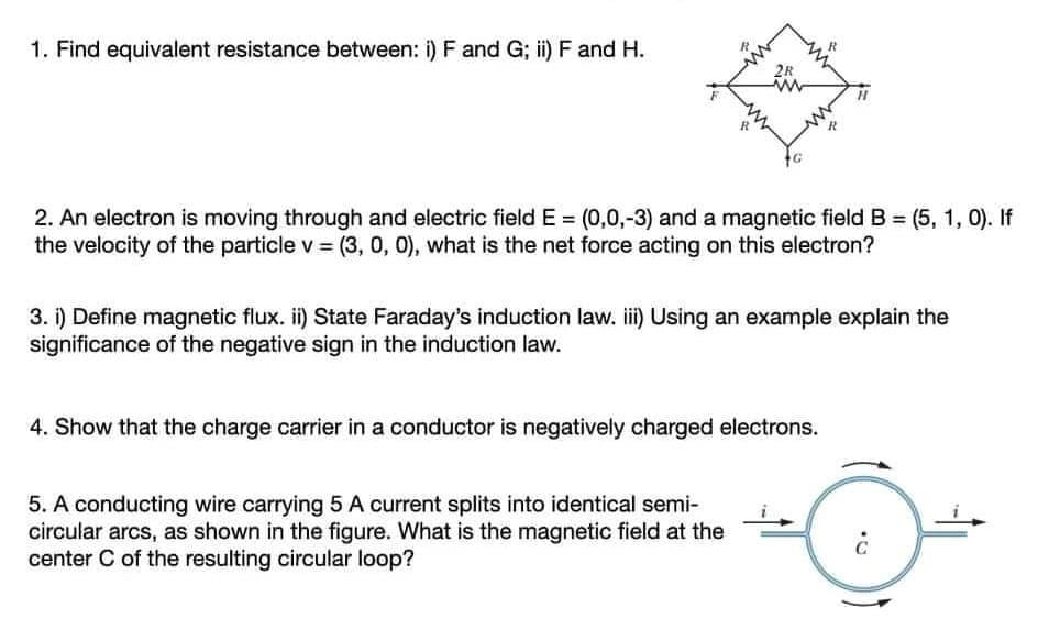 1. Find equivalent resistance between: i) F and G; ii) F and H.
R
2. An electron is moving through and electric field E = (0,0,-3) and a magnetic field B = (5, 1, 0). If
the velocity of the particle v = (3, 0, 0), what is the net force acting on this electron?
3. i) Define magnetic flux. ii) State Faraday's induction law. iii) Using an example explain the
significance of the negative sign in the induction law.
4. Show that the charge carrier in a conductor is negatively charged electrons.
5. A conducting wire carrying 5 A current splits into identical semi-
circular arcs, as shown in the figure. What is the magnetic field at the
center C of the resulting circular loop?
2R
R