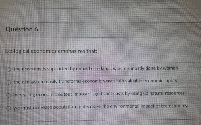 Question 6
Ecological economics emphasizes that:
the economy is supported by unpaid care labor, which is mostly done by women
the ecosystem easily transforms economic waste into valuable economic inputs
increasing economic output imposes significant costs by using up natural resources
we must decrease population to decrease the environmental impact of the economy