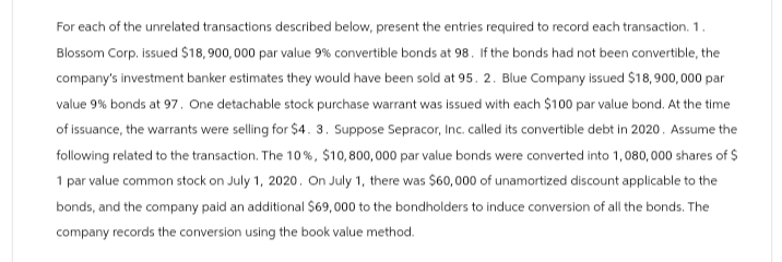 For each of the unrelated transactions described below, present the entries required to record each transaction. 1.
Blossom Corp, issued $18,900,000 par value 9% convertible bonds at 98. If the bonds had not been convertible, the
company's investment banker estimates they would have been sold at 95. 2. Blue Company issued $18,900,000 par
value 9% bonds at 97. One detachable stock purchase warrant was issued with each $100 par value bond. At the time
of issuance, the warrants were selling for $4. 3. Suppose Sepracor, Inc. called its convertible debt in 2020. Assume the
following related to the transaction. The 10%, $10,800,000 par value bonds were converted into 1,080,000 shares of $
1 par value common stock on July 1, 2020. On July 1, there was $60,000 of unamortized discount applicable to the
bonds, and the company paid an additional $69,000 to the bondholders to induce conversion of all the bonds. The
company records the conversion using the book value method.