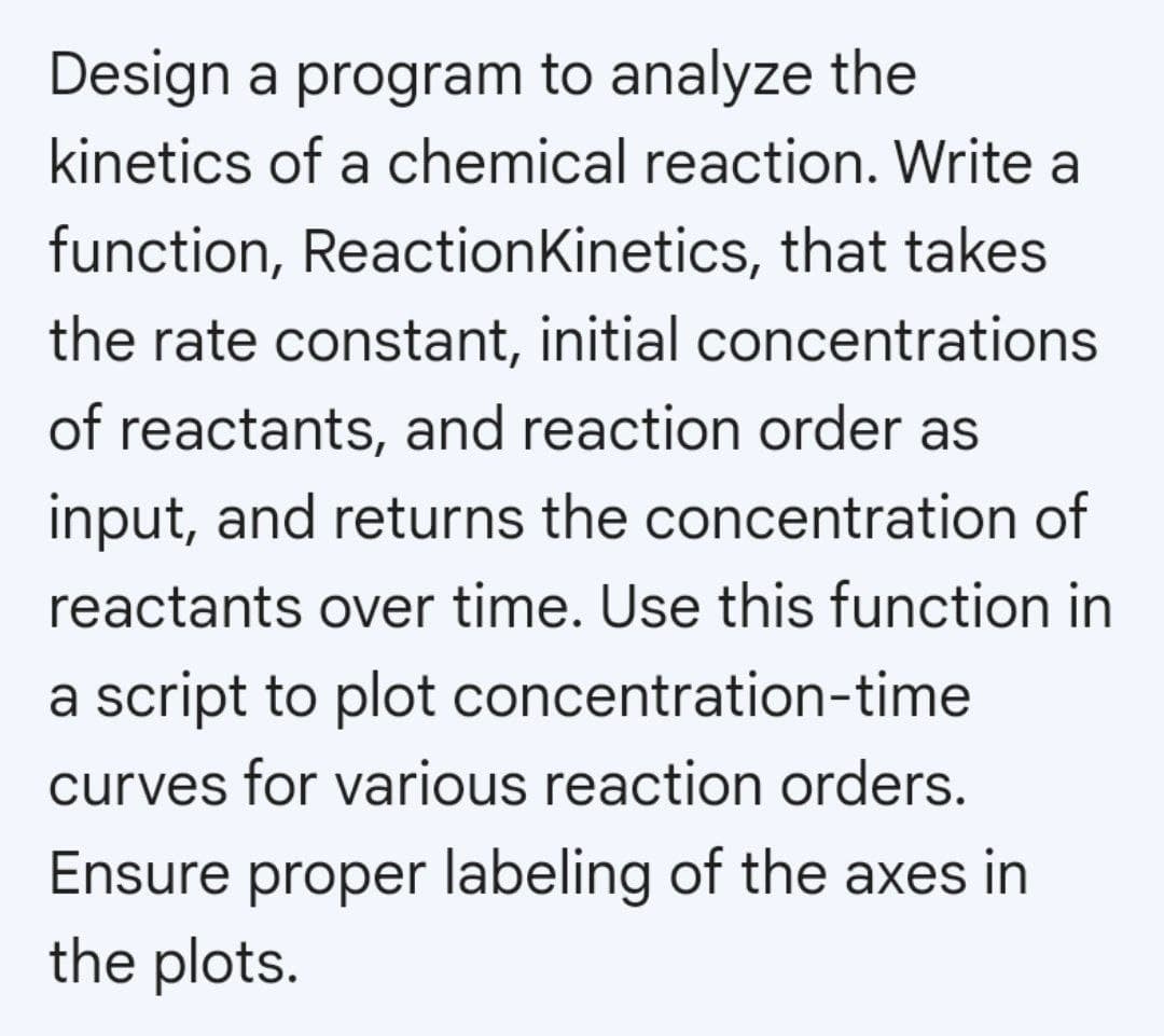 Design a program to analyze the
kinetics of a chemical reaction. Write a
function, Reaction Kinetics, that takes
the rate constant, initial concentrations
of reactants, and reaction order as
input, and returns the concentration of
reactants over time. Use this function in
a script to plot concentration-time
curves for various reaction orders.
Ensure proper labeling of the axes in
the plots.