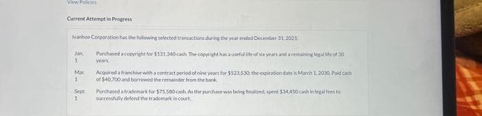 View Policies
Current Attempt in Progress
Ivanhoe Corporation has the following selected transactions during the year ended December 31, 2021:
Purchased a copyright for $131,340 cash The copyright has a useful life of six years and a remaining legal life of 30
years.
Jan
1
Mar
1
Sept.
1
Acquired a franchise with a contract period of nine years for $523.530; the expiration date is March 1, 2030, Paid cash
of $40,700 and borrowed the remainder from the bank.
Purchased a trademark for $75,580 cash. As the purchase was being finalized, spent $34,450 cash in legal fees to
successfully defend the trademark in court.