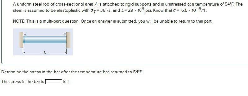 A uniform steel rod of cross-sectional area A is attached to rigid supports and is unstressed at a temperature of 54°F. The
steel is assumed to be elastoplastic with oy= 36 ksi and E= 29 x 106 psi. Know that a = 6.5 x 10-6/F.
NOTE This is a multi-part question. Once an answer is submitted, you will be unable to return to this part.
Determine the stress in the bar after the temperature has returned to 54
The stress in the bar is
ksi.