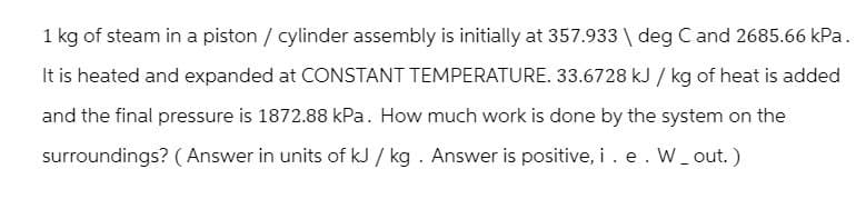 1 kg of steam in a piston / cylinder assembly is initially at 357.933 \ deg C and 2685.66 kPa.
It is heated and expanded at CONSTANT TEMPERATURE. 33.6728 kJ / kg of heat is added
and the final pressure is 1872.88 kPa. How much work is done by the system on the
surroundings? (Answer in units of kJ / kg. Answer is positive, i . e . W_out.)