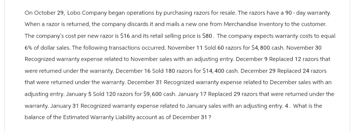 On October 29, Lobo Company began operations by purchasing razors for resale. The razors have a 90-day warranty.
When a razor is returned, the company discards it and mails a new one from Merchandise Inventory to the customer.
The company's cost per new razor is $16 and its retail selling price is $80. The company expects warranty costs to equal
6% of dollar sales. The following transactions occurred. November 11 Sold 60 razors for $4,800 cash. November 30
Recognized warranty expense related to November sales with an adjusting entry. December 9 Replaced 12 razors that
were returned under the warranty. December 16 Sold 180 razors for $14,400 cash. December 29 Replaced 24 razors
that were returned under the warranty. December 31 Recognized warranty expense related to December sales with an
adjusting entry. January 5 Sold 120 razors for $9,600 cash. January 17 Replaced 29 razors that were returned under the
warranty. January 31 Recognized warranty expense related to January sales with an adjusting entry. 4. What is the
balance of the Estimated Warranty Liability account as of December 31 ?