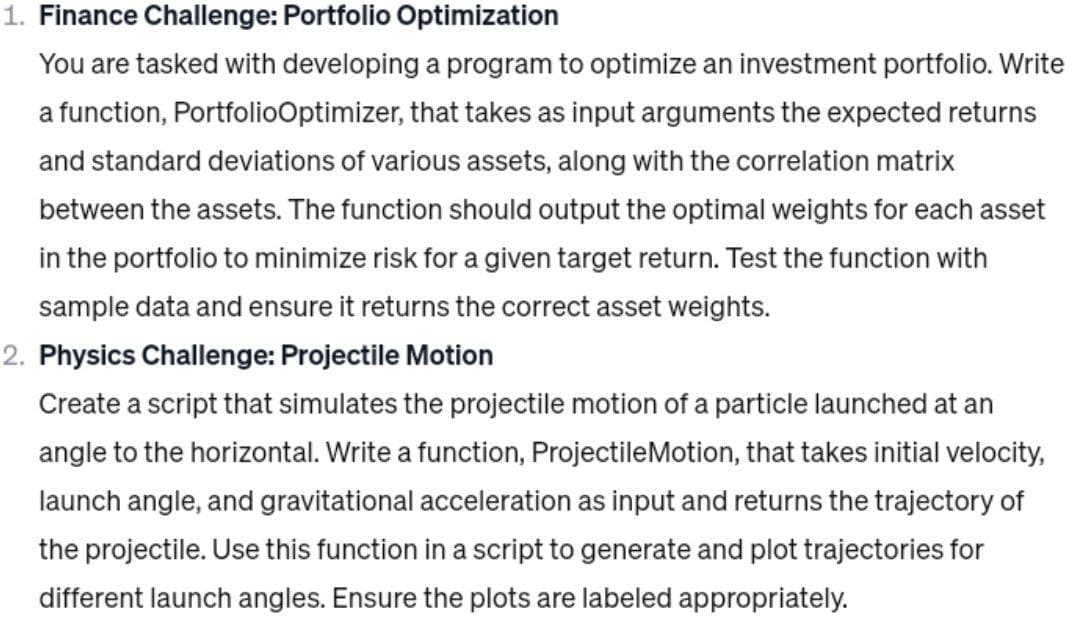 1. Finance Challenge: Portfolio Optimization
You are tasked with developing a program to optimize an investment portfolio. Write
a function, PortfolioOptimizer, that takes as input arguments the expected returns
and standard deviations of various assets, along with the correlation matrix
between the assets. The function should output the optimal weights for each asset
in the portfolio to minimize risk for a given target return. Test the function with
sample data and ensure it returns the correct asset weights.
2. Physics Challenge: Projectile Motion
Create a script that simulates the projectile motion of a particle launched at an
angle to the horizontal. Write a function, ProjectileMotion, that takes initial velocity,
launch angle, and gravitational acceleration as input and returns the trajectory of
the projectile. Use this function in a script to generate and plot trajectories for
different launch angles. Ensure the plots are labeled appropriately.