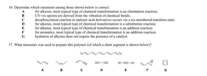 16. Determine which statement among those shown below is correct:
for alkynes, most typical type of chemical transformation is an elimination reaction;
UV-vis spectra are derived from the vibration of chemical bonds;
decarboxylation reaction in malonic acid derivatives occurs via a six-membered transition state;
for alkenes, most typical type of chemical transformation is a substitution reaction;
for alkanes, most typical type of chemical transformation is an addition reaction;
for aromatics, most typical type of chemical transformation is an addition reaction;
hydration of alkynes does not require the presence of a catalyst.
в
D
E
F
G
17. What monomer was used to prepare this polymer (of which a short segment is shown below)?
A
B
D
E
F
G
