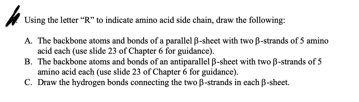 Using the letter “R" to indicate amino acid side chain, draw the following:
A. The backbone atoms and bonds of a parallel ß-sheet with two B-strands of 5 amino
acid each (use slide 23 of Chapter 6 for guidance).
B. The backbone atoms and bonds of an antiparallel B-sheet with two B-strands of 5
amino acid each (use slide 23 of Chapter 6 for guidance).
C. Draw the hydrogen bonds connecting the two B-strands in each B-sheet.
