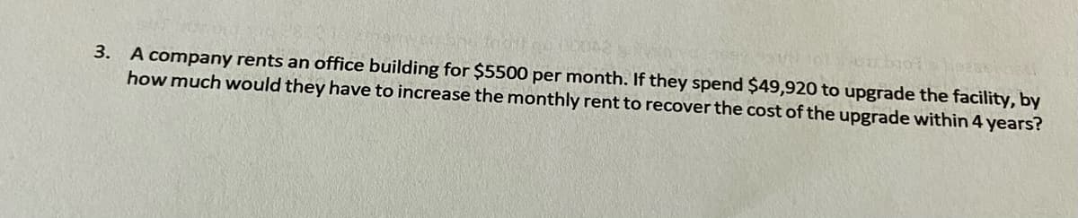 3. A company rents an office building for $5500 per month. If they spend $49,920 to upgrade the facility, by
how much would they have to increase the monthly rent to recover the cost of the upgrade within 4 years?
