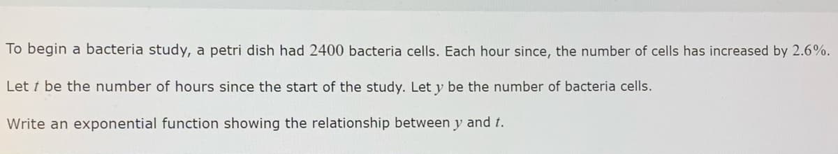 To begin a bacteria study, a petri dish had 2400 bacteria cells. Each hour since, the number of cells has increased by 2.6%.
Let t be the number of hours since the start of the study. Let y be the number of bacteria cells.
Write an exponential function showing the relationship between y and t.
