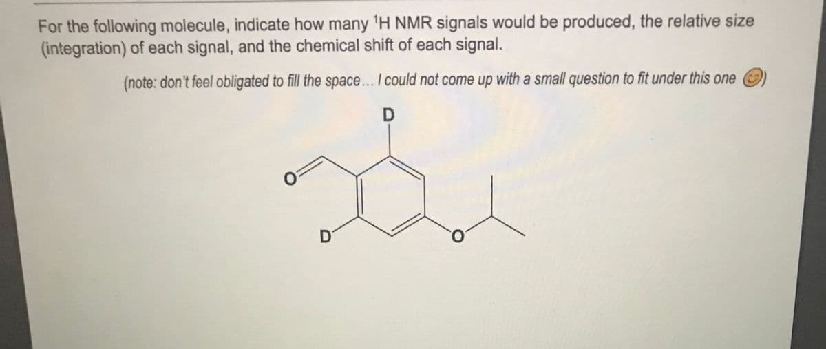 For the following molecule, indicate how many 'H NMR signals would be produced, the relative size
(integration) of each signal, and the chemical shift of each signal.
(note: don't feel obligated to fill the space.. I could not come up with a small question to fit under this one
D
