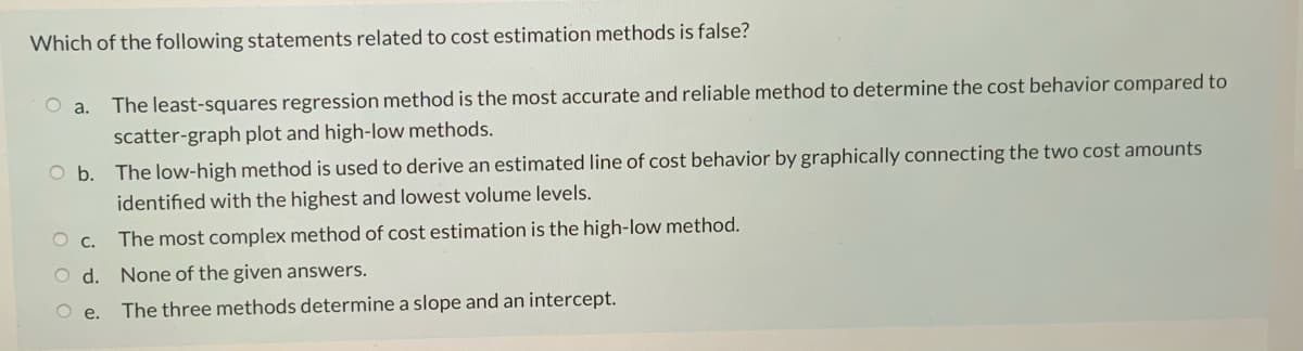 Which of the following statements related to cost estimation methods is false?
a.
The least-squares regression method is the most accurate and reliable method to determine the cost behavior compared to
scatter-graph plot and high-low methods.
O b. The low-high method is used to derive an estimated line of cost behavior by graphically connecting the two cost amounts
identified with the highest and lowest volume levels.
O c. The most complex method of cost estimation is the high-low method.
O d. None of the given answers.
O e.
The three methods determine a slope and an intercept.

