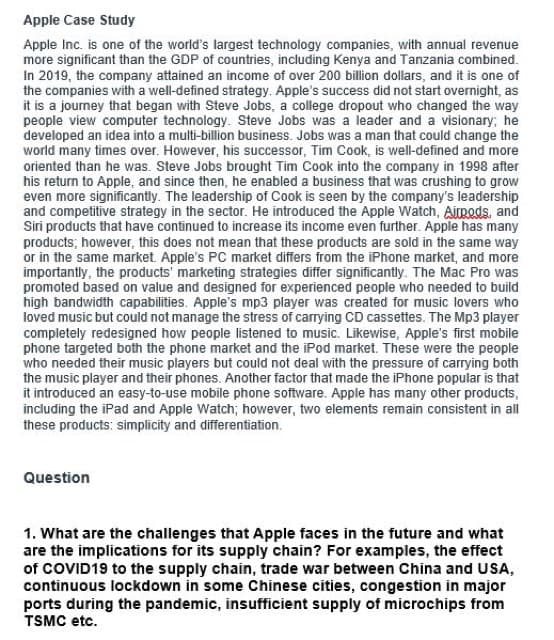 Apple Case Study
Apple Inc. is one of the world's largest technology companies, with annual revenue
more significant than the GDP of countries, including Kenya and Tanzania combined.
In 2019, the company attained an income of over 200 billion dollars, and it is one of
the companies with a well-defined strategy. Apple's success did not start overnight, as
it is a journey that began with Steve Jobs, a college dropout who changed the way
people view computer technology. Steve Jobs was a leader and a visionary; he
developed an idea into a multi-billion business. Jobs was a man that could change the
world many times over. However, his successor, Tim Cook, is well-defined and more
oriented than he was. Steve Jobs brought Tim Cook into the company in 1998 after
his return to Apple, and since then, he enabled a business that was crushing to grow
even more significantly. The leadership of Cook is seen by the company's leadership
and competitive strategy in the sector. He introduced the Apple Watch, Airpods, and
Siri products that have continued to increase its income even further. Apple has many
products; however, this does not mean that these products are sold in the same way
or in the same market. Apple's PC market differs from the iPhone market, and more
importantly, the products' marketing strategies differ significantly. The Mac Pro was
promoted based on value and designed for experienced people who needed to build
high bandwidth capabilities. Apple's mp3 player was created for music lovers who
loved music but could not manage the stress of carrying CD cassettes. The Mp3 player
completely redesigned how people listened to music. Likewise, Apple's first mobile
phone targeted both the phone market and the iPod market. These were the people
who needed their music players but could not deal with the pressure of carrying both
the music player and their phones. Another factor that made the iPhone popular is that
it introduced an easy-to-use mobile phone software. Apple has many other products,
including the iPad and Apple Watch; however, two elements remain consistent in all
these products: simplicity and differentiation.
Question
1. What are the challenges that Apple faces in the future and what
are the implications for its supply chain? For examples, the effect
of COVID19 to the supply chain, trade war between China and USA,
continuous lockdown in some Chinese cities, congestion in major
ports during the pandemic, insufficient supply of microchips from
TSMC etc.
