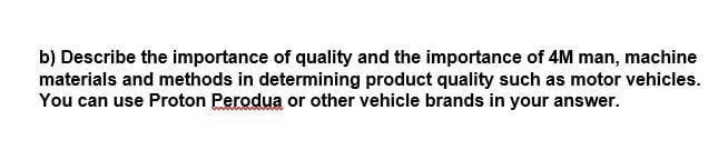 b) Describe the importance of quality and the importance of 4M man, machine
materials and methods in determining product quality such as motor vehicles.
You can use Proton Perodua or other vehicle brands in your answer.